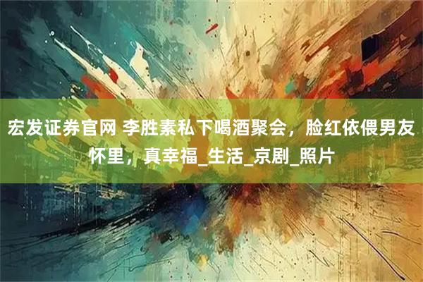 宏发证券官网 李胜素私下喝酒聚会，脸红依偎男友怀里，真幸福_生活_京剧_照片