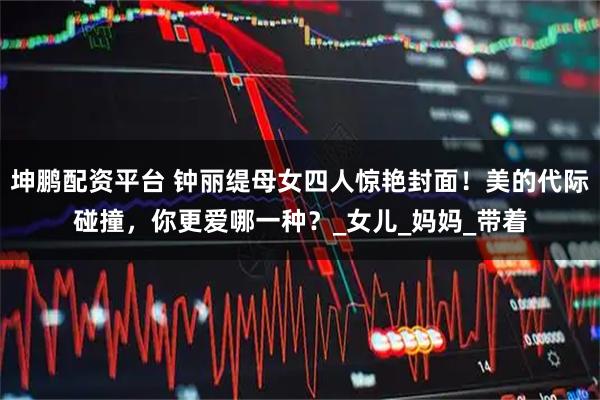 坤鹏配资平台 钟丽缇母女四人惊艳封面！美的代际碰撞，你更爱哪一种？_女儿_妈妈_带着