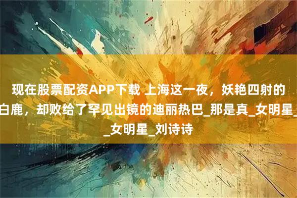 现在股票配资APP下载 上海这一夜，妖艳四射的张萌和白鹿，却败给了罕见出镜的迪丽热巴_那是真_女明星_刘诗诗
