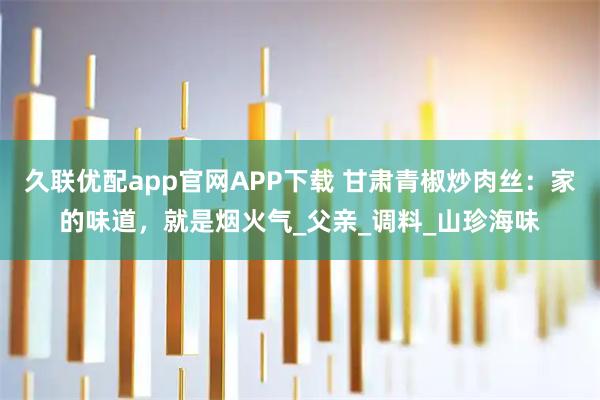 久联优配app官网APP下载 甘肃青椒炒肉丝：家的味道，就是烟火气_父亲_调料_山珍海味