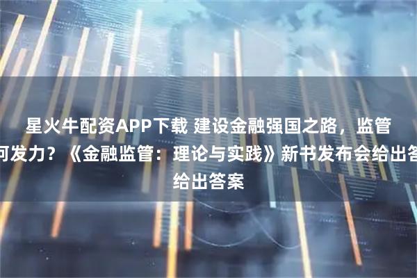 星火牛配资APP下载 建设金融强国之路，监管如何发力？《金融监管：理论与实践》新书发布会给出答案