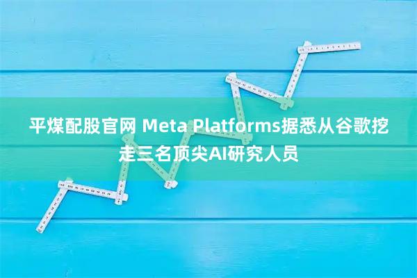 平煤配股官网 Meta Platforms据悉从谷歌挖走三名顶尖AI研究人员