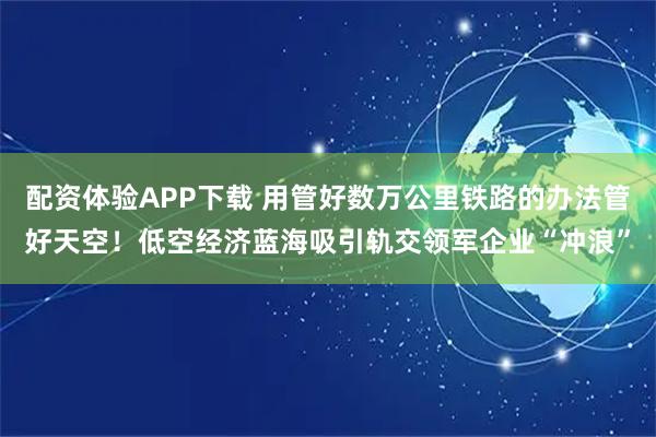 配资体验APP下载 用管好数万公里铁路的办法管好天空！低空经济蓝海吸引轨交领军企业“冲浪”