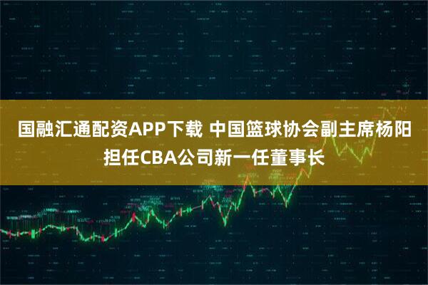 国融汇通配资APP下载 中国篮球协会副主席杨阳担任CBA公司新一任董事长