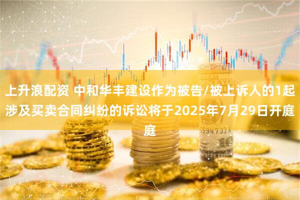 上升浪配资 中和华丰建设作为被告/被上诉人的1起涉及买卖合同纠纷的诉讼将于2025年7月29日开庭