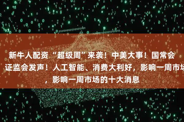 新牛人配资 “超级周”来袭！中美大事！国常会，重要部署！证监会发声！人工智能、消费大利好，影响一周市场的十大消息