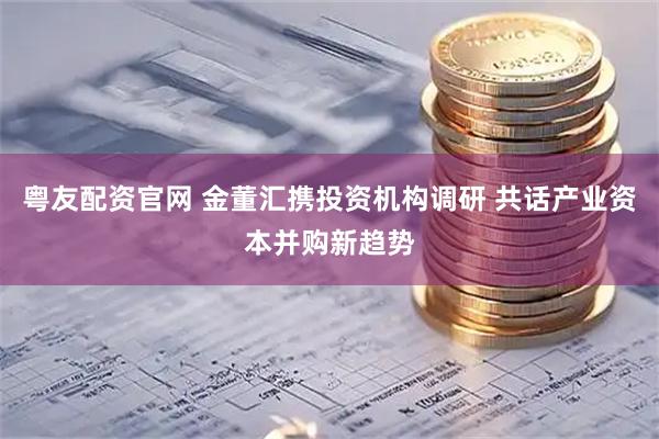 粤友配资官网 金董汇携投资机构调研 共话产业资本并购新趋势