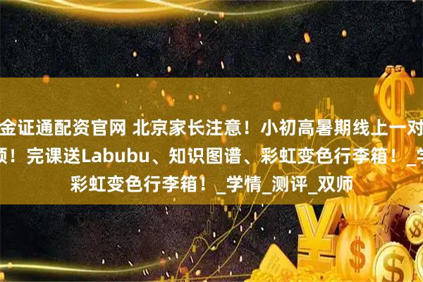 金证通配资官网 北京家长注意！小初高暑期线上一对一提分课·0元领！完课送Labubu、知识图谱、彩虹变色行李箱！_学情_测评_双师
