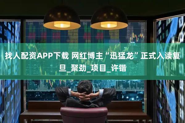 找人配资APP下载 网红博主“迅猛龙”正式入读复旦_聚劲_项目_许锴