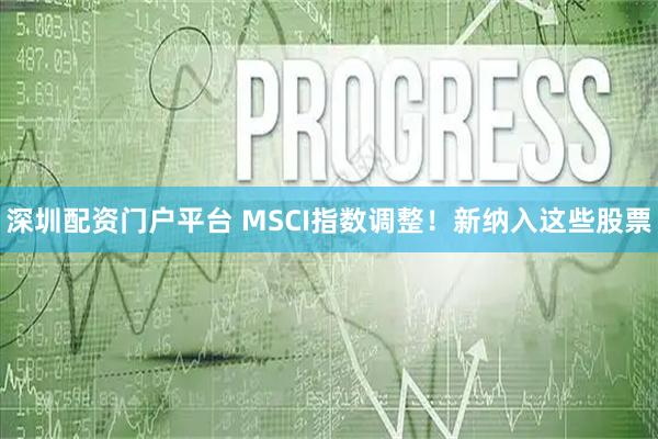 深圳配资门户平台 MSCI指数调整！新纳入这些股票