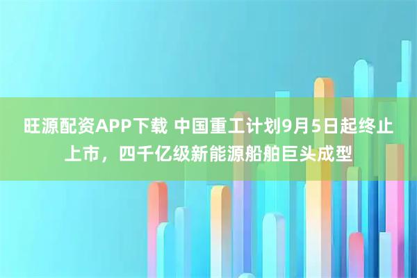 旺源配资APP下载 中国重工计划9月5日起终止上市，四千亿级新能源船舶巨头成型