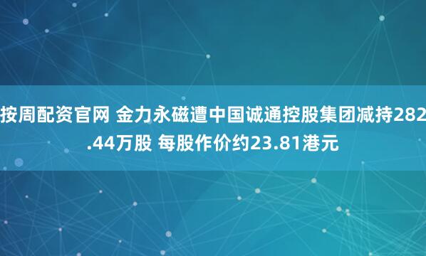 按周配资官网 金力永磁遭中国诚通控股集团减持282.44万股 每股作价约23.81港元