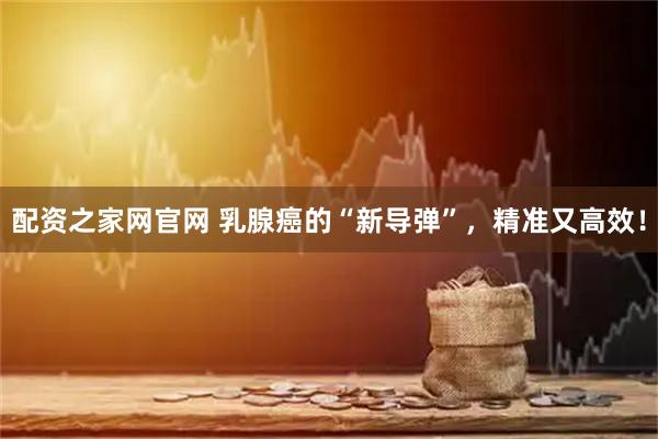 配资之家网官网 乳腺癌的“新导弹”，精准又高效！