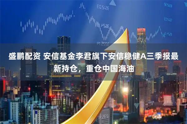盛鹏配资 安信基金李君旗下安信稳健A三季报最新持仓，重仓中国海油