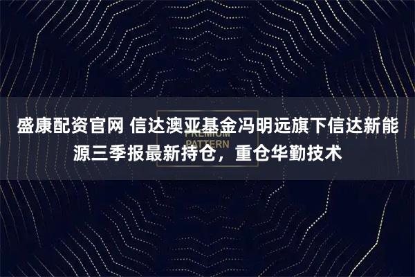 盛康配资官网 信达澳亚基金冯明远旗下信达新能源三季报最新持仓，重仓华勤技术