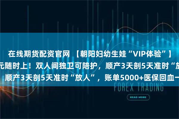 在线期货配资官网 【朝阳妇幼生娃“VIP体验”】24h无痛+导乐1000元随时上！双人间独卫可陪护，顺产3天剖5天准时“放人”，账单5000+医保回血一半