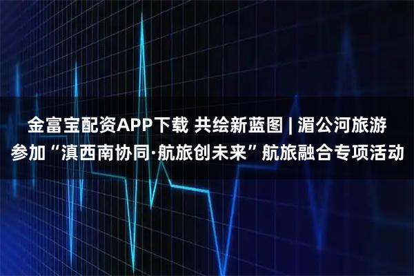 金富宝配资APP下载 共绘新蓝图 | 湄公河旅游参加“滇西南协同·航旅创未来”航旅融合专项活动