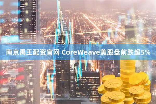 南京禹王配资官网 CoreWeave美股盘前跌超5%