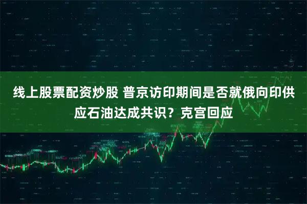 线上股票配资炒股 普京访印期间是否就俄向印供应石油达成共识？克宫回应