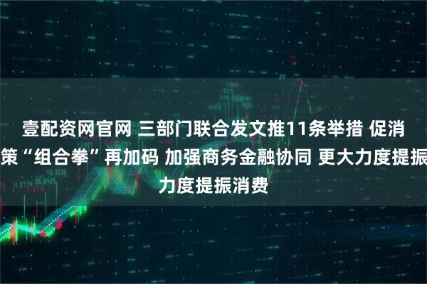 壹配资网官网 三部门联合发文推11条举措 促消费政策“组合拳”再加码 加强商务金融协同 更大力度提振消费