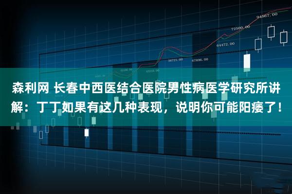 森利网 长春中西医结合医院男性病医学研究所讲解：丁丁如果有这几种表现，说明你可能阳痿了！