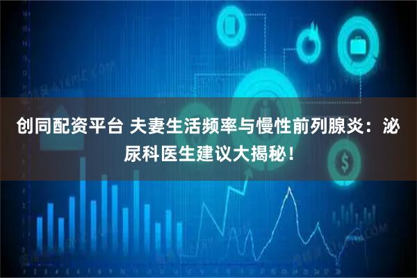 创同配资平台 夫妻生活频率与慢性前列腺炎：泌尿科医生建议大揭秘！