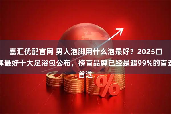 嘉汇优配官网 男人泡脚用什么泡最好？2025口碑最好十大足浴包公布，榜首品牌已经是超99%的首选