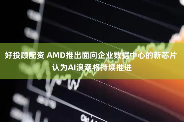 好投顾配资 AMD推出面向企业数据中心的新芯片 认为AI浪潮将持续推进