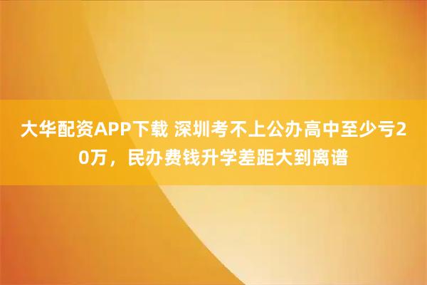 大华配资APP下载 深圳考不上公办高中至少亏20万，民办费钱升学差距大到离谱