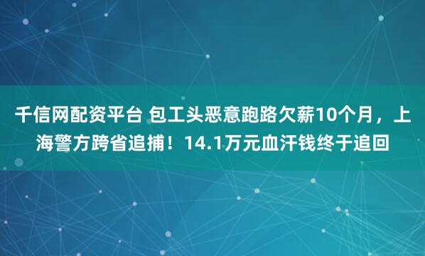 千信网配资平台 包工头恶意跑路欠薪10个月，上海警方跨省追捕！14.1万元血汗钱终于追回
