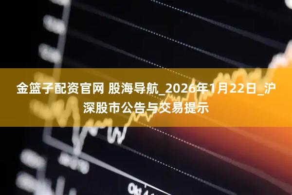 金篮子配资官网 股海导航_2026年1月22日_沪深股市公告与交易提示