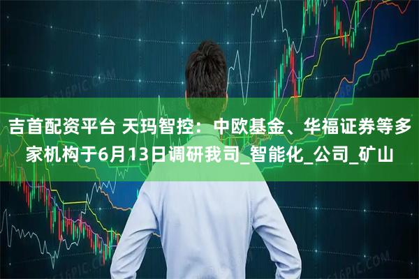 吉首配资平台 天玛智控：中欧基金、华福证券等多家机构于6月13日调研我司_智能化_公司_矿山