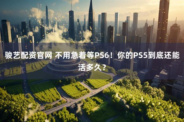 骏艺配资官网 不用急着等PS6！你的PS5到底还能活多久？