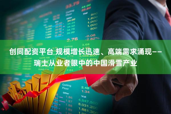 创同配资平台 规模增长迅速、高端需求涌现——瑞士从业者眼中的中国滑雪产业