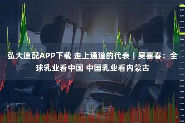 弘大速配APP下载 走上通道的代表|吴喜春:全球乳业看中国 中国乳业看内蒙古