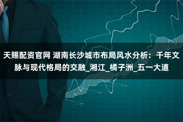 天赐配资官网 湖南长沙城市布局风水分析：千年文脉与现代格局的交融_湘江_橘子洲_五一大道