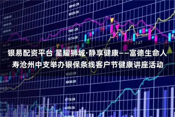 银易配资平台 星耀狮城·静享健康——富德生命人寿沧州中支举办银保条线客户节健康讲座活动