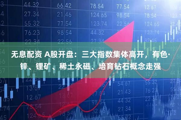 无息配资 A股开盘：三大指数集体高开，有色·锌、锂矿、稀土永磁、培育钻石概念走强