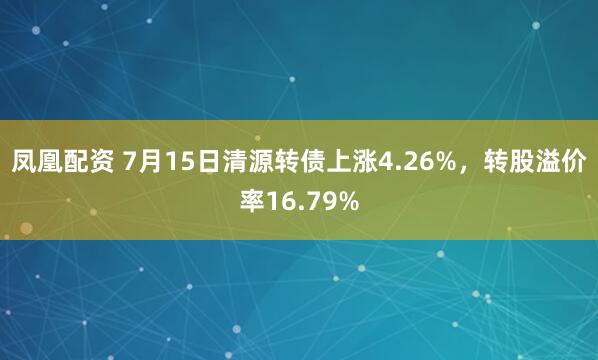 凤凰配资 7月15日清源转债上涨4.26%,转股溢价率16.79%
