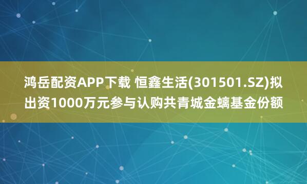 鸿岳配资APP下载 恒鑫生活(301501.SZ)拟出资1000万元参与认购共青城金螭基金份额