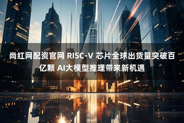 尚红网配资官网 RISC-V 芯片全球出货量突破百亿颗 AI大模型推理带来新机遇
