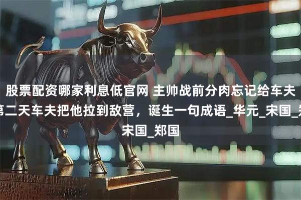 股票配资哪家利息低官网 主帅战前分肉忘记给车夫,第二天车夫把他拉到敌营,诞生一句成语_华元_宋国_郑国