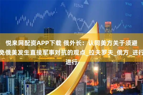 悦来网配资APP下载 俄外长：认同美方关于须避免俄美发生直接军事对抗的观点_拉夫罗夫_俄方_进行