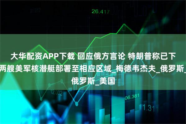 大华配资APP下载 回应俄方言论 特朗普称已下令将两艘美军核潜艇部署至相应区域_梅德韦杰夫_俄罗斯_美国