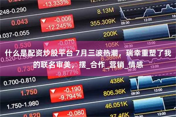 什么是配资炒股平台 7月三波热潮,瑞幸重塑了我的联名审美,摆_合作_营销_情感