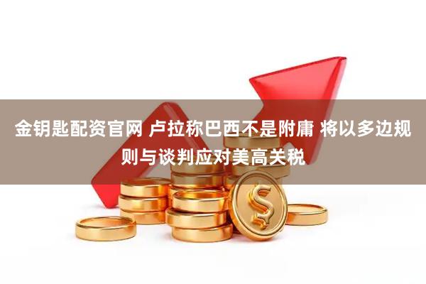 金钥匙配资官网 卢拉称巴西不是附庸 将以多边规则与谈判应对美高关税