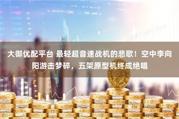 大御优配平台 最轻超音速战机的悲歌！空中李向阳游击梦碎，五架原型机终成绝唱