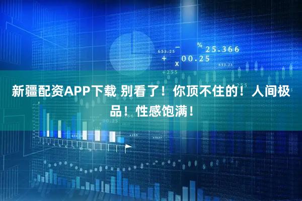 新疆配资APP下载 别看了！你顶不住的！人间极品！性感饱满！