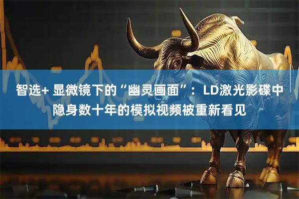 智选+ 显微镜下的“幽灵画面”：LD激光影碟中隐身数十年的模拟视频被重新看见